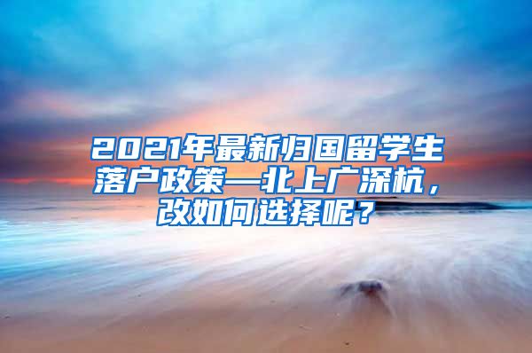 2021年最新归国留学生落户政策—北上广深杭，改如何选择呢？
