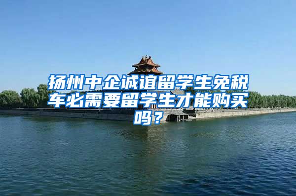 扬州中企诚谊留学生免税车必需要留学生才能购买吗？