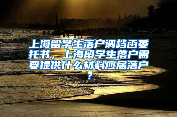 上海留学生落户调档函委托书，上海留学生落户需要提供什么材料应届落户？