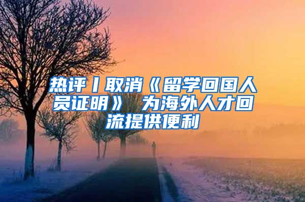 热评丨取消《留学回国人员证明》 为海外人才回流提供便利