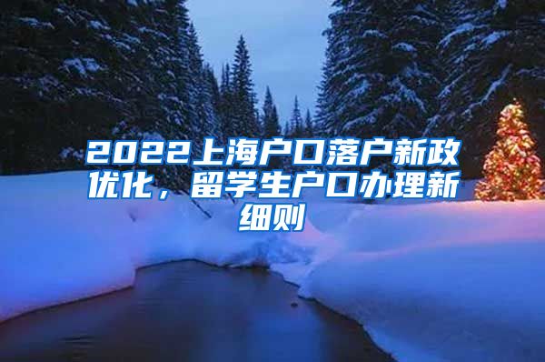 2022上海户口落户新政优化，留学生户口办理新细则