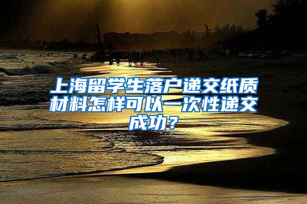 上海留学生落户递交纸质材料怎样可以一次性递交成功？