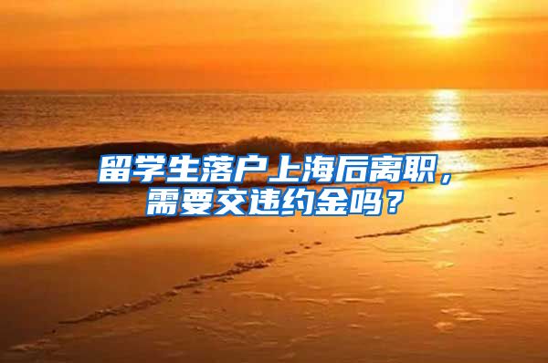 留学生落户上海后离职，需要交违约金吗？