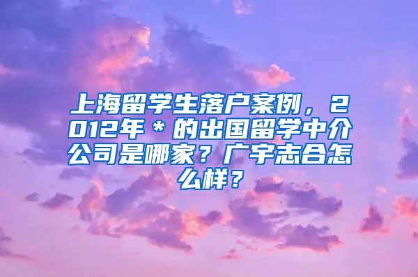 上海留学生落户案例，2012年＊的出国留学中介公司是哪家？广宇志合怎么样？