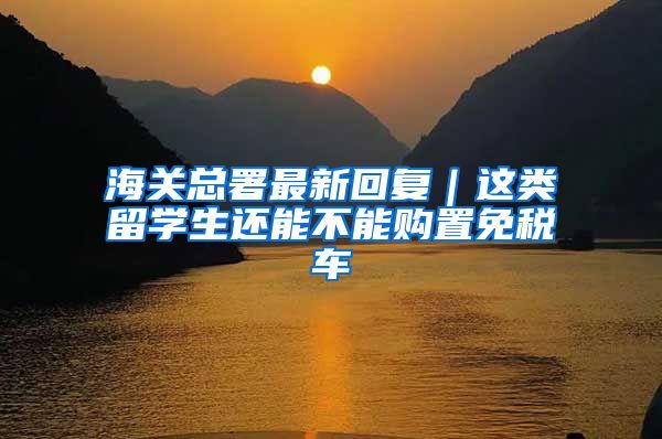 海关总署最新回复｜这类留学生还能不能购置免税车