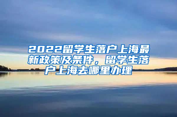 2022留学生落户上海最新政策及条件，留学生落户上海去哪里办理