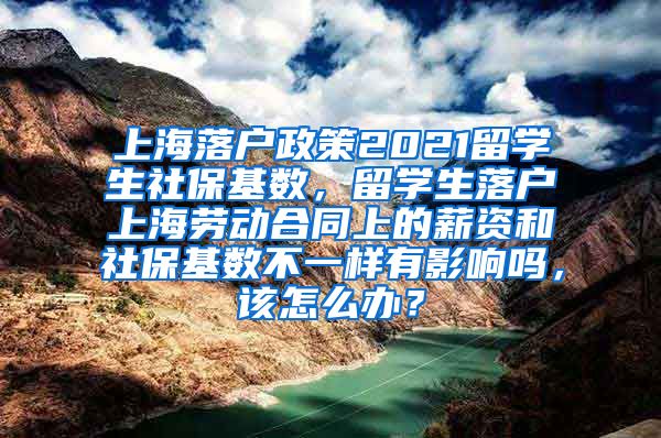 上海落户政策2021留学生社保基数，留学生落户上海劳动合同上的薪资和社保基数不一样有影响吗，该怎么办？