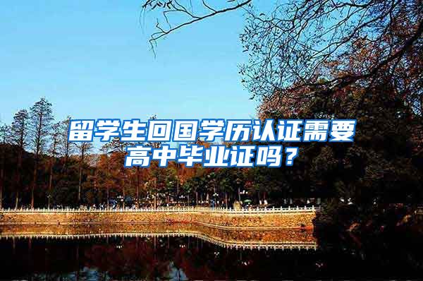 留学生回国学历认证需要高中毕业证吗？