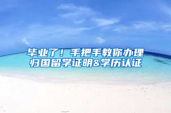 毕业了！手把手教你办理归国留学证明&学历认证