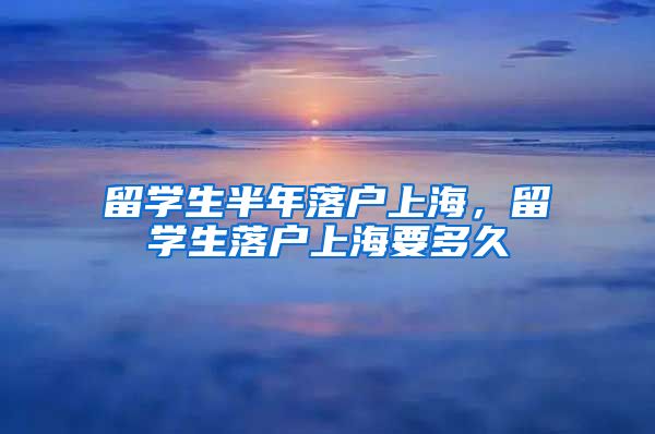留学生半年落户上海，留学生落户上海要多久