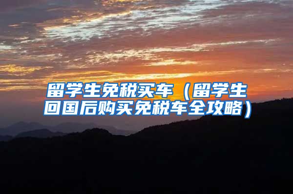 留学生免税买车（留学生回国后购买免税车全攻略）