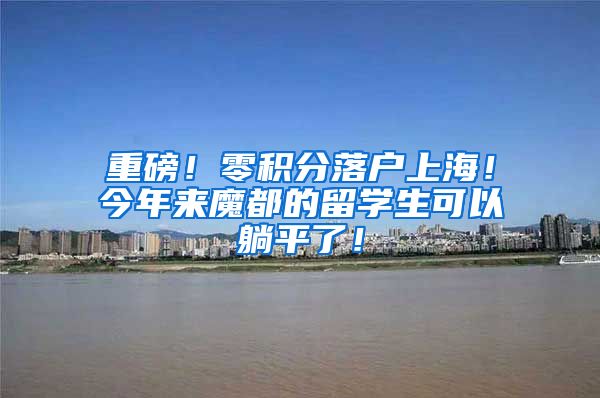 重磅！零积分落户上海！今年来魔都的留学生可以躺平了！