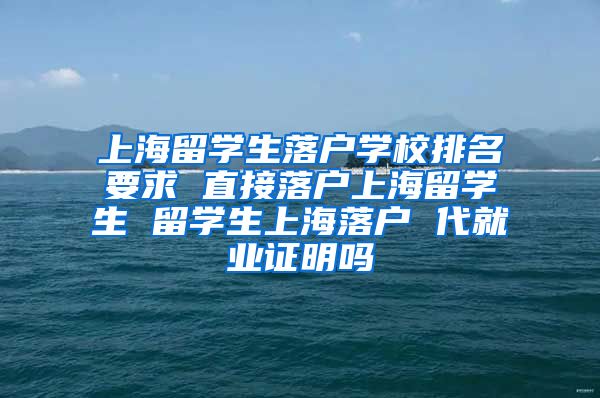 上海留学生落户学校排名要求 直接落户上海留学生 留学生上海落户 代就业证明吗