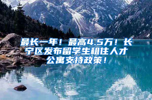 最长一年！最高4.5万！长宁区发布留学生租住人才公寓支持政策！