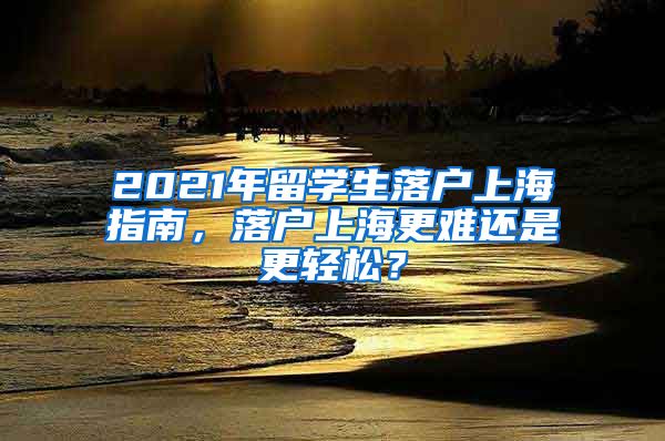 2021年留学生落户上海指南，落户上海更难还是更轻松？