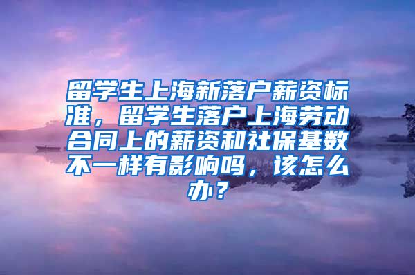 留学生上海新落户薪资标准，留学生落户上海劳动合同上的薪资和社保基数不一样有影响吗，该怎么办？
