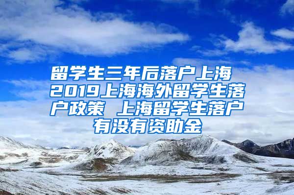 留学生三年后落户上海 2019上海海外留学生落户政策 上海留学生落户有没有资助金