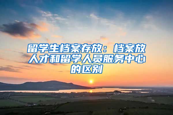 留学生档案存放：档案放人才和留学人员服务中心的区别