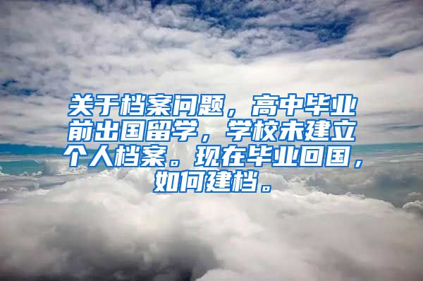 关于档案问题，高中毕业前出国留学，学校未建立个人档案。现在毕业回国，如何建档。