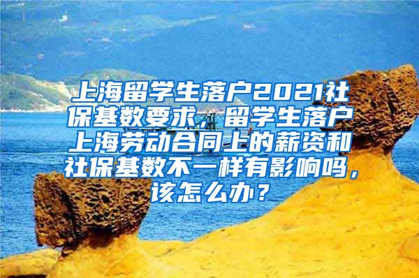 上海留学生落户2021社保基数要求，留学生落户上海劳动合同上的薪资和社保基数不一样有影响吗，该怎么办？