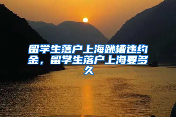 留学生落户上海跳槽违约金，留学生落户上海要多久