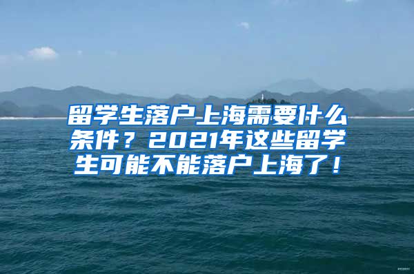 留学生落户上海需要什么条件？2021年这些留学生可能不能落户上海了！