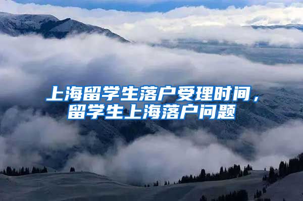 上海留学生落户受理时间，留学生上海落户问题