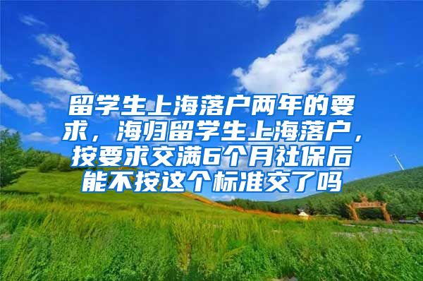 留学生上海落户两年的要求，海归留学生上海落户，按要求交满6个月社保后能不按这个标准交了吗
