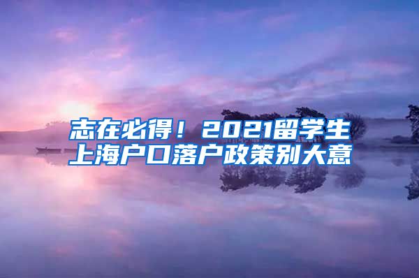 志在必得！2021留学生上海户口落户政策别大意
