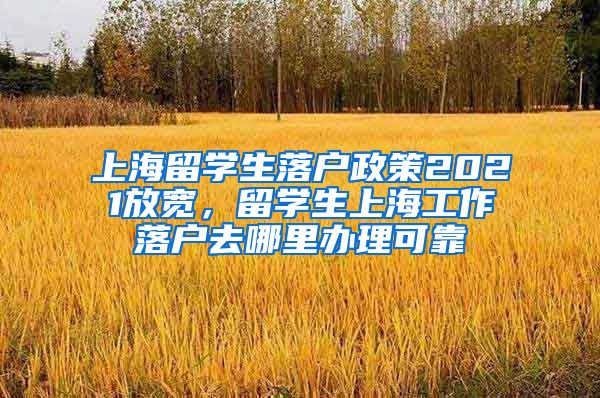 上海留学生落户政策2021放宽，留学生上海工作落户去哪里办理可靠