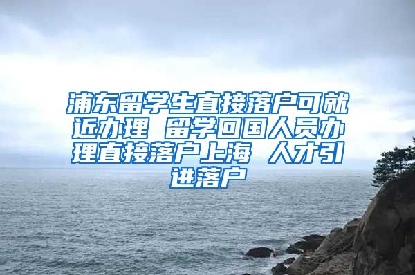 浦东留学生直接落户可就近办理 留学回国人员办理直接落户上海 人才引进落户