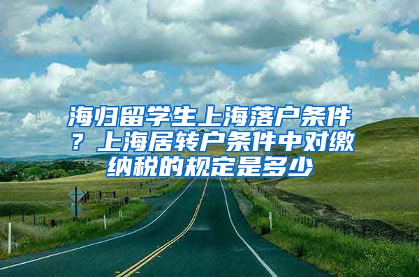 海归留学生上海落户条件？上海居转户条件中对缴纳税的规定是多少