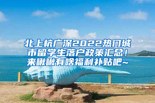 北上杭广深2022热门城市留学生落户政策汇总！来瞅瞅有啥福利补贴吧~