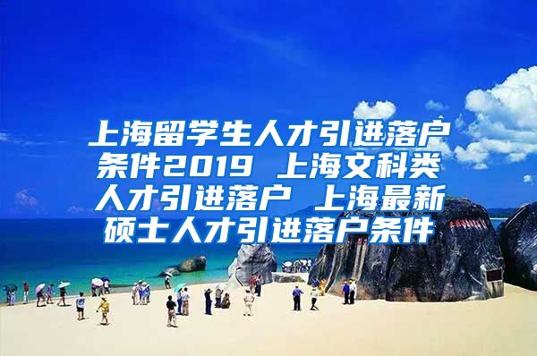 上海留学生人才引进落户条件2019 上海文科类人才引进落户 上海最新硕士人才引进落户条件
