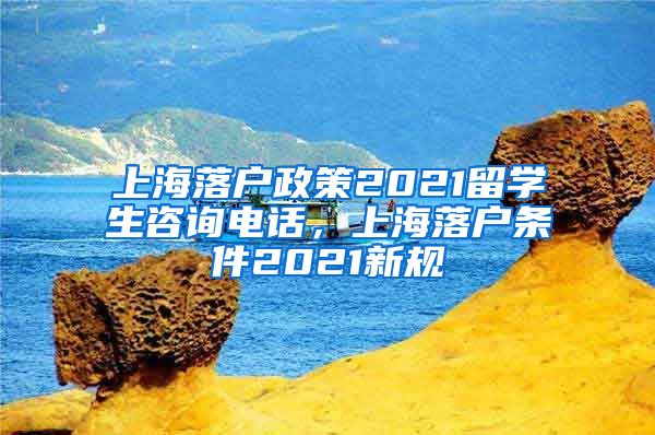 上海落户政策2021留学生咨询电话，上海落户条件2021新规