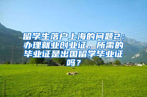 留学生落户上海的问题2：办理就业创业证，所需的毕业证是出国留学毕业证吗？