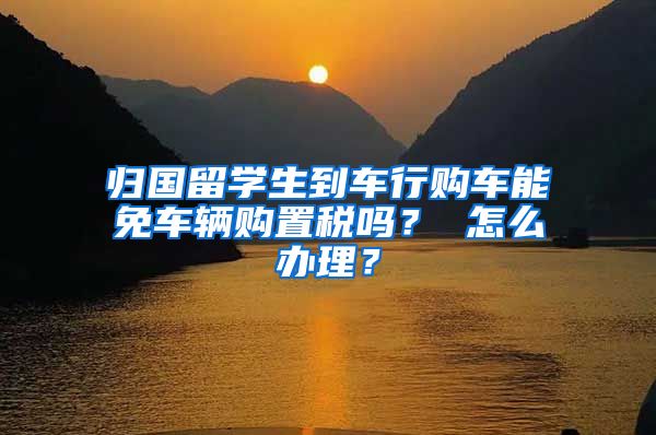 归国留学生到车行购车能免车辆购置税吗？ 怎么办理？