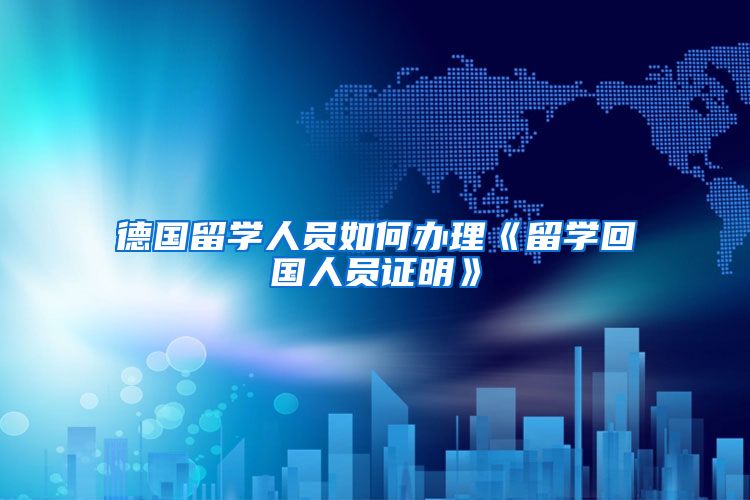 德国留学人员如何办理《留学回国人员证明》