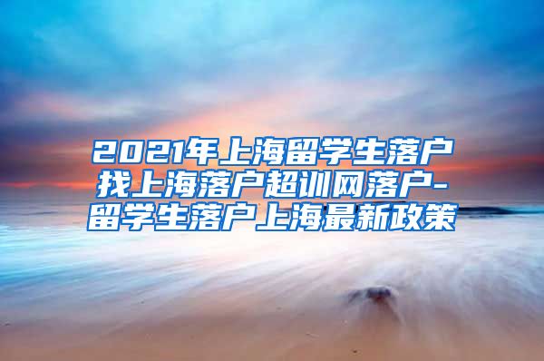 2021年上海留学生落户找上海落户超训网落户-留学生落户上海最新政策
