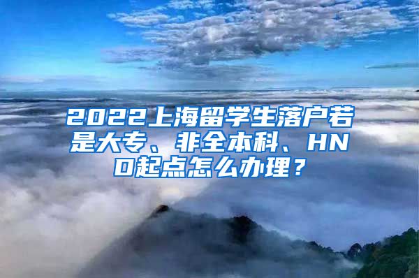 2022上海留学生落户若是大专、非全本科、HND起点怎么办理？
