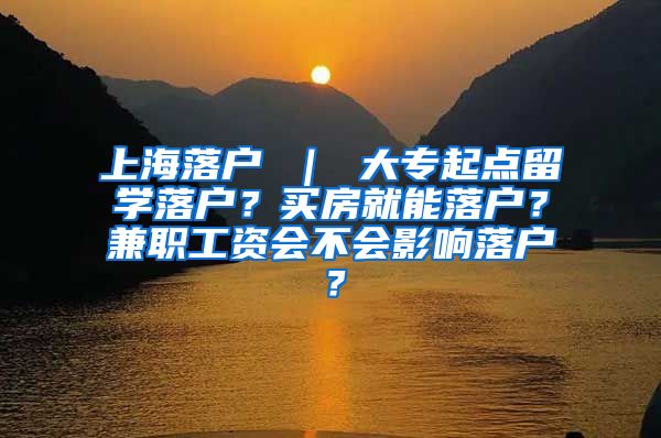 上海落户 ｜ 大专起点留学落户？买房就能落户？兼职工资会不会影响落户？