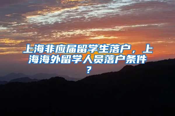 上海非应届留学生落户，上海海外留学人员落户条件？