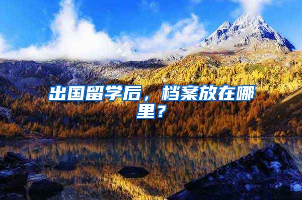 出国留学后，档案放在哪里？