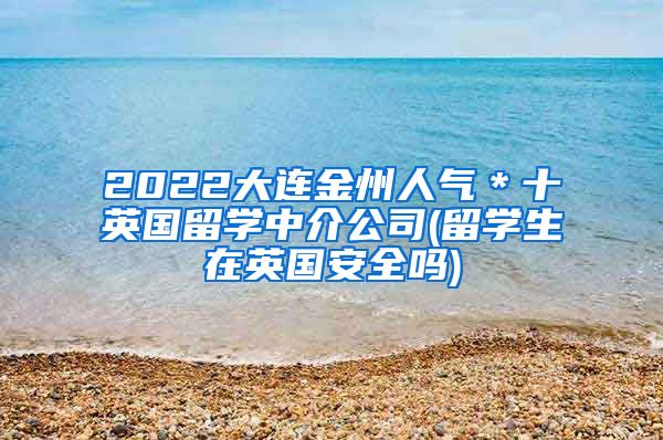 2022大连金州人气＊十英国留学中介公司(留学生在英国安全吗)