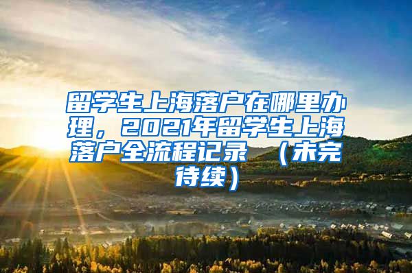 留学生上海落户在哪里办理，2021年留学生上海落户全流程记录 （未完待续）
