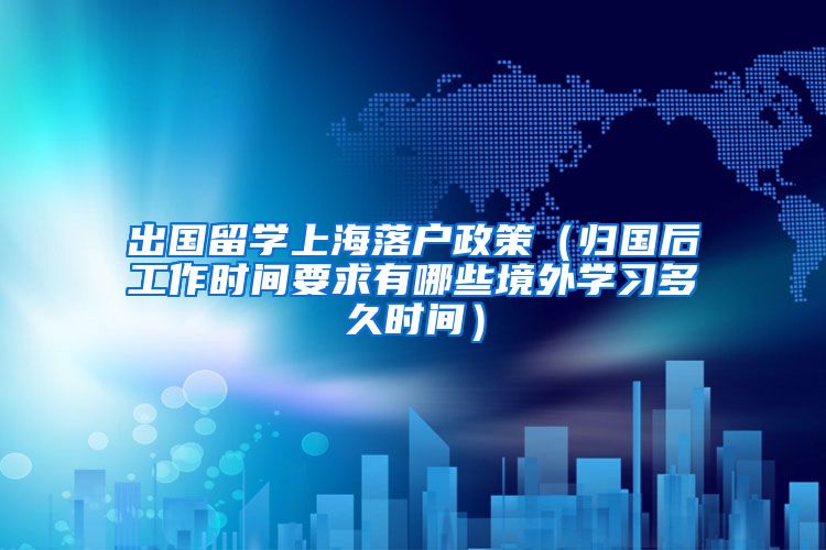 出国留学上海落户政策（归国后工作时间要求有哪些境外学习多久时间）
