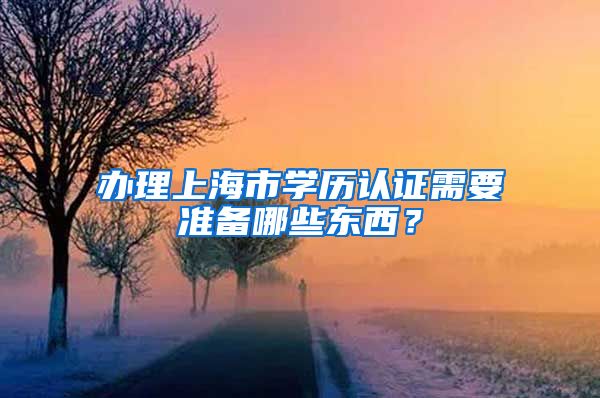 办理上海市学历认证需要准备哪些东西？