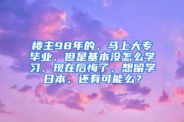 楼主98年的，马上大专毕业，但是基本没怎么学习，现在后悔了，想留学日本，还有可能么？