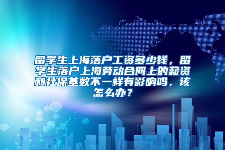 留学生上海落户工资多少钱，留学生落户上海劳动合同上的薪资和社保基数不一样有影响吗，该怎么办？