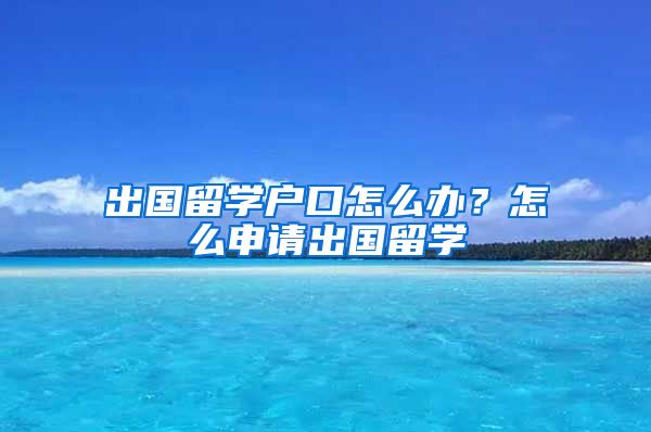 出国留学户口怎么办？怎么申请出国留学
